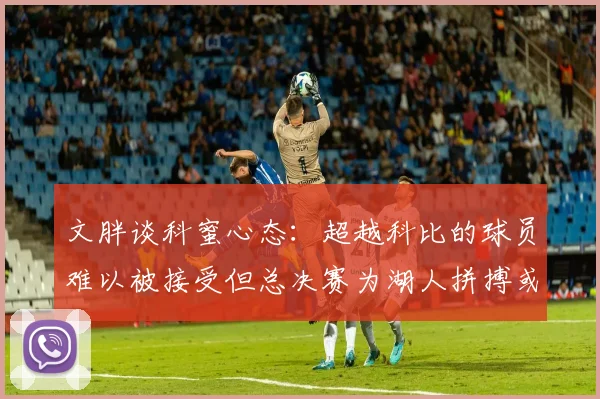 文胖谈科蜜心态：超越科比的球员难以被接受但总决赛为湖人拼搏或可妥协
