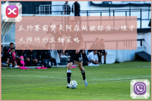 瓜帅赛前赞美阿森纳被称为心理学大师巧妙发糖策略